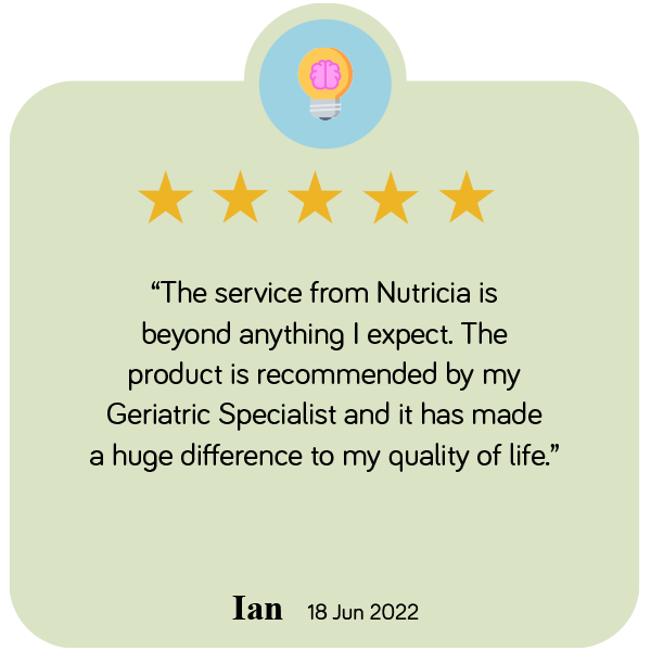 "The service from Nutricia is beyond anything I expect. The product is recommended by my Geriatric Specialist and it has made a huge difference to my quality of life"